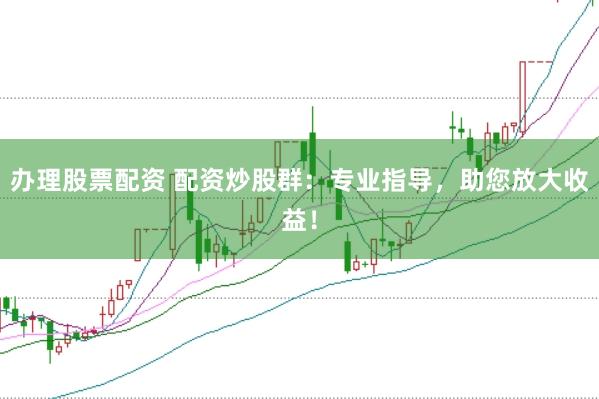办理股票配资 配资炒股群：专业指导，助您放大收益！