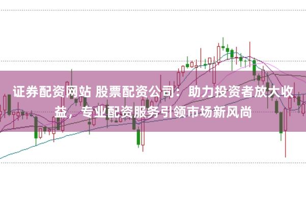 证券配资网站 股票配资公司：助力投资者放大收益，专业配资服务引领市场新风尚