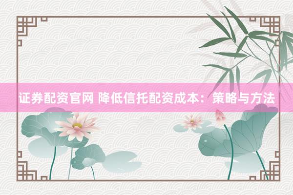 证券配资官网 降低信托配资成本：策略与方法