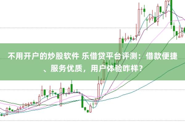 不用开户的炒股软件 乐借贷平台评测：借款便捷、服务优质，用户体验咋样？