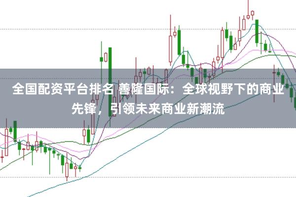 全国配资平台排名 善隆国际：全球视野下的商业先锋，引领未来商业新潮流