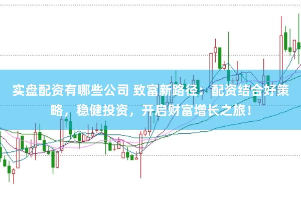实盘配资有哪些公司 致富新路径：配资结合好策略，稳健投资，开启财富增长之旅！