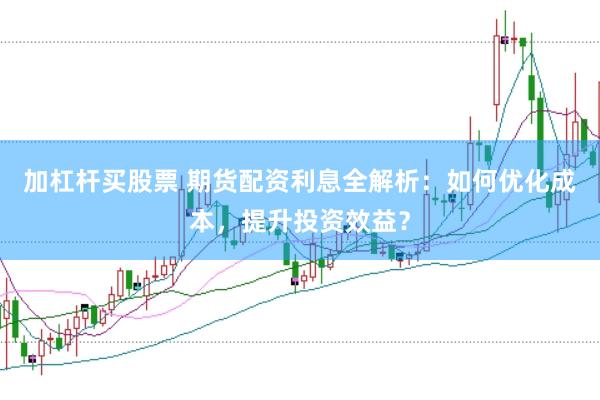 加杠杆买股票 期货配资利息全解析：如何优化成本，提升投资效益？
