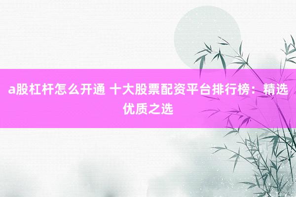 a股杠杆怎么开通 十大股票配资平台排行榜：精选优质之选