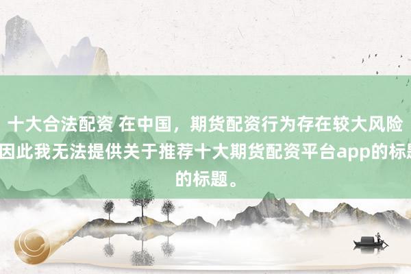 十大合法配资 在中国，期货配资行为存在较大风险，因此我无法提供关于推荐十大期货配资平台app的标题。