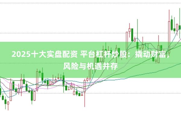 2025十大实盘配资 平台杠杆炒股：撬动财富，风险与机遇并存