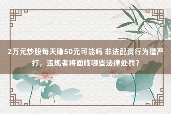 2万元炒股每天赚50元可能吗 非法配资行为遭严打,违规者将面临哪些法律处罚?