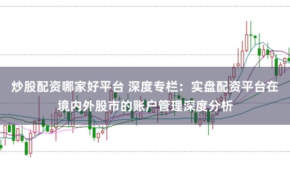 炒股配资哪家好平台 深度专栏：实盘配资平台在境内外股市的账户管理深度分析