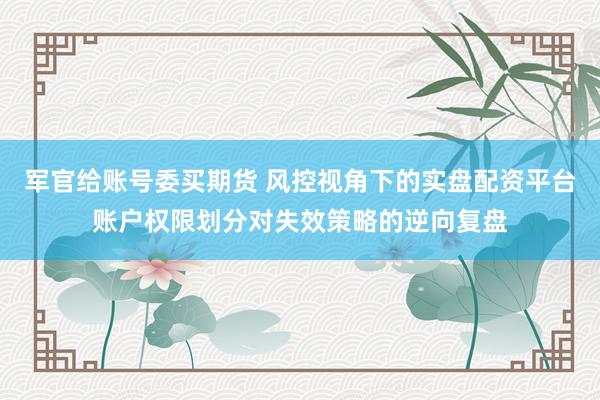 军官给账号委买期货 风控视角下的实盘配资平台账户权限划分对失效策略的逆向复盘