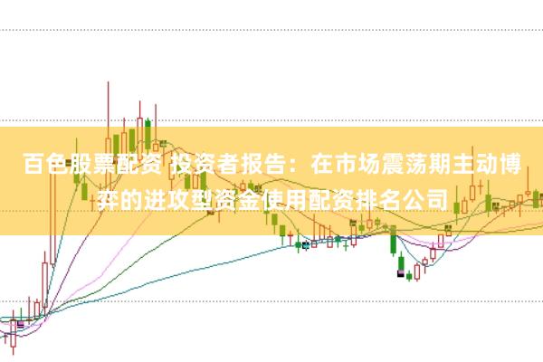 百色股票配资 投资者报告：在市场震荡期主动博弈的进攻型资金使用配资排名公司