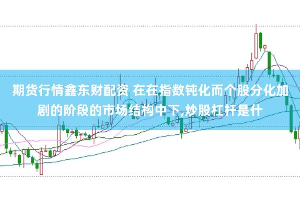 期货行情鑫东财配资 在在指数钝化而个股分化加剧的阶段的市场结构中下，炒股杠杆是什
