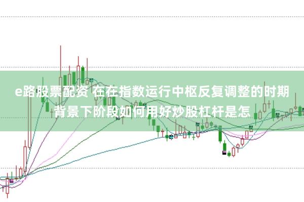 e路股票配资 在在指数运行中枢反复调整的时期背景下阶段如何用好炒股杠杆是怎