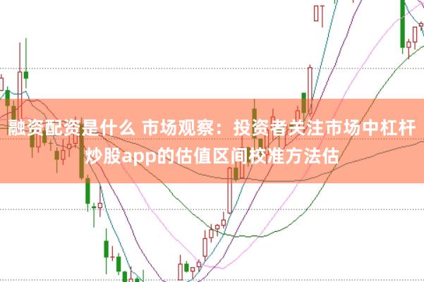 融资配资是什么 市场观察：投资者关注市场中杠杆炒股app的估值区间校准方法估