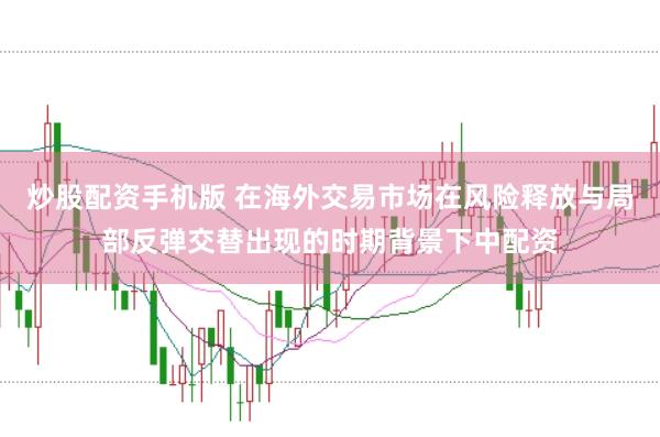 炒股配资手机版 在海外交易市场在风险释放与局部反弹交替出现的时期背景下中配资