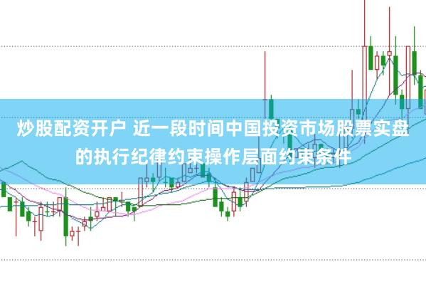 炒股配资开户 近一段时间中国投资市场股票实盘的执行纪律约束操作层面约束条件