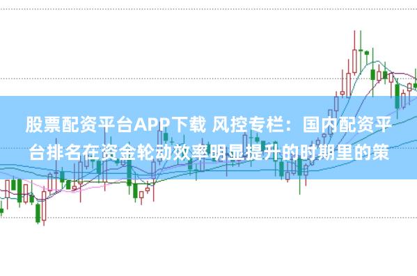 股票配资平台APP下载 风控专栏：国内配资平台排名在资金轮动效率明显提升的时期里的策