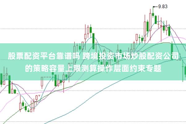 股票配资平台靠谱吗 跨境投资市场炒股配资公司的策略容量上限测算操作层面约束专题