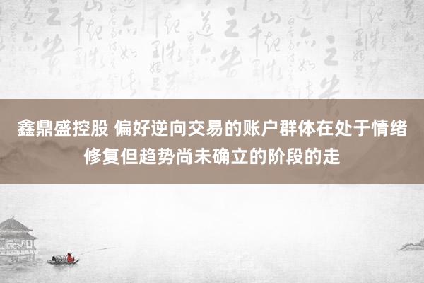 鑫鼎盛控股　 偏好逆向交易的账户群体在处于情绪修复但趋势尚未确立的阶段的走