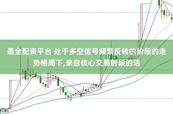 最全配资平台 处于多空信号频繁反转的阶段的走势格局下，来自核心交易时段的活