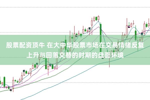 股票配资顶牛 在大中华股票市场在交易情绪反复上升与回落交替的时期的盘面环境