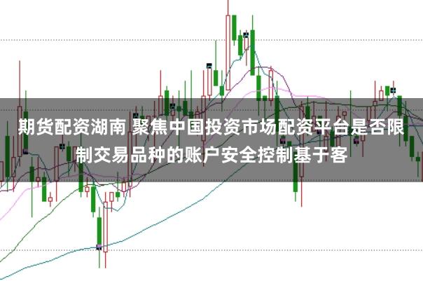 期货配资湖南 聚焦中国投资市场配资平台是否限制交易品种的账户安全控制基于客