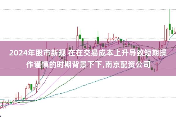 2024年股市新规 在在交易成本上升导致短期操作谨慎的时期背景下下，南京配资公司