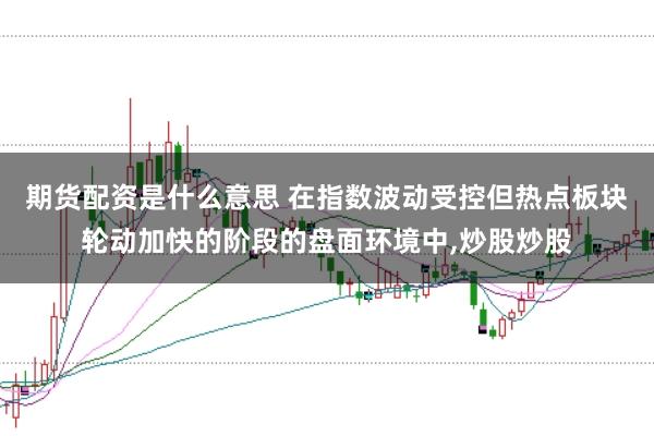 期货配资是什么意思 在指数波动受控但热点板块轮动加快的阶段的盘面环境中，炒股炒股
