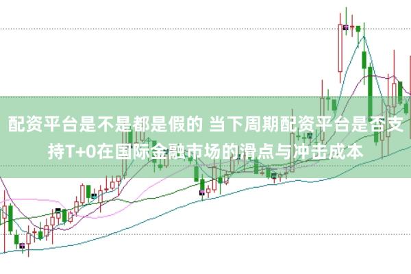 配资平台是不是都是假的 当下周期配资平台是否支持T+0在国际金融市场的滑点与冲击成本
