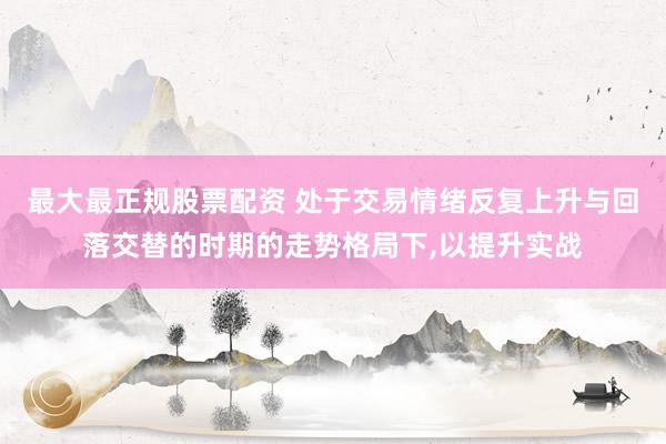 最大最正规股票配资 处于交易情绪反复上升与回落交替的时期的走势格局下，以提升实战