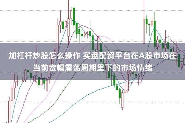 加杠杆炒股怎么操作 实盘配资平台在A股市场在当前宽幅震荡周期里下的市场情绪