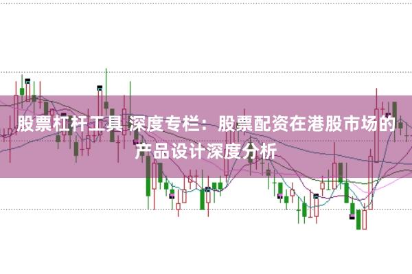 股票杠杆工具 深度专栏:股票配资在港股市场的产品设计深度分析