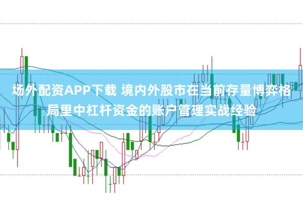 场外配资APP下载 境内外股市在当前存量博弈格局里中杠杆资金的账户管理实战经验