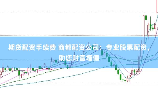 期货配资手续费 商都配资公司：专业股票配资，助您财富增值