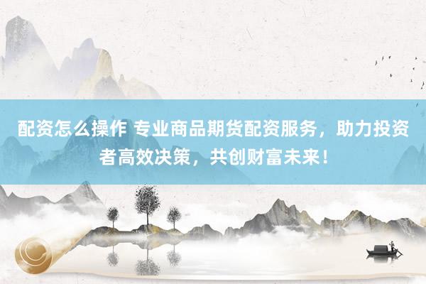 配资怎么操作 专业商品期货配资服务，助力投资者高效决策，共创财富未来！