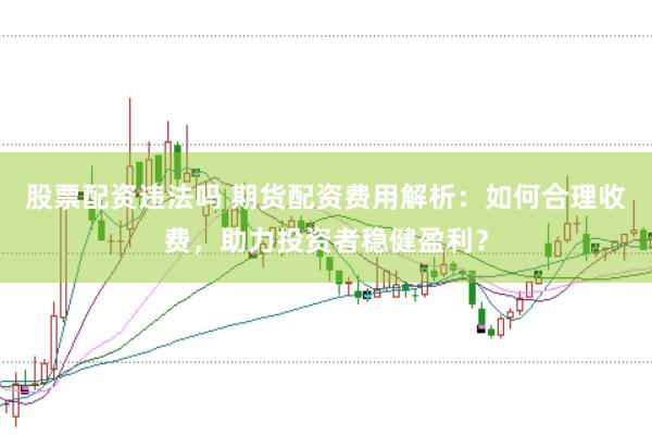 股票配资违法吗 期货配资费用解析：如何合理收费，助力投资者稳健盈利？