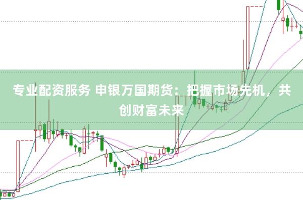 专业配资服务 申银万国期货：把握市场先机，共创财富未来