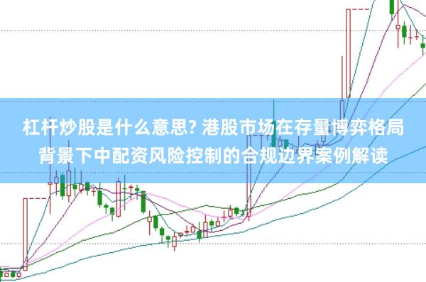 杠杆炒股是什么意思? 港股市场在存量博弈格局背景下中配资风险控制的合规边界案例解读