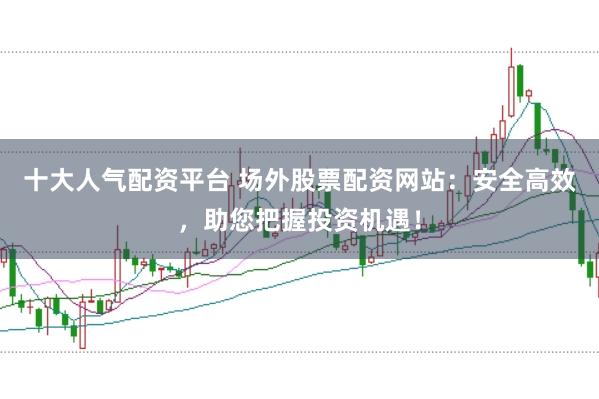 十大人气配资平台 场外股票配资网站：安全高效，助您把握投资机遇！