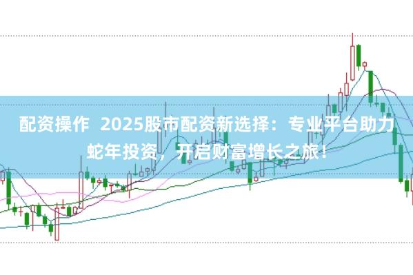 配资操作  2025股市配资新选择：专业平台助力蛇年投资，开启财富增长之旅！