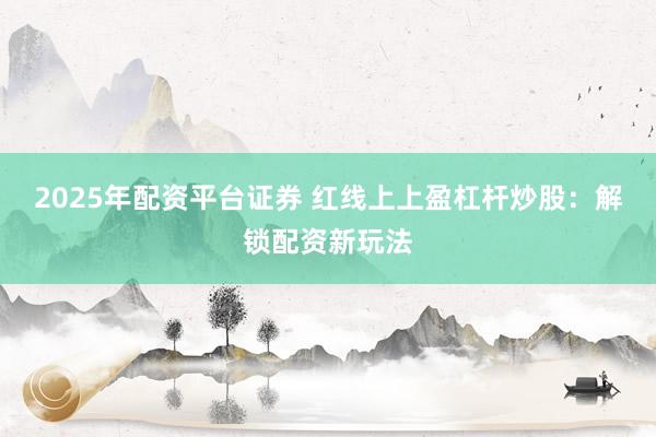 2025年配资平台证券 红线上上盈杠杆炒股:解锁配资新玩法