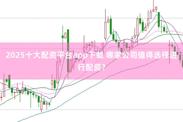 2025十大配资平台app下载 哪家公司值得选择进行配资？