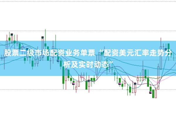 股票二级市场配资业务单票 “配资美元汇率走势分析及实时动态”