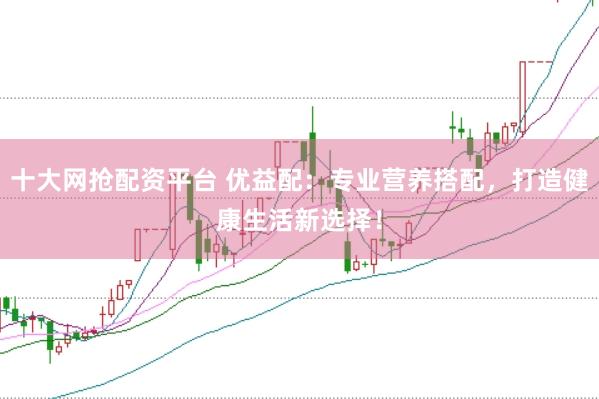 十大网抢配资平台 优益配：专业营养搭配，打造健康生活新选择！