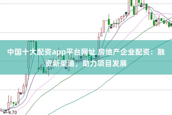 中国十大配资app平台网址 房地产企业配资:融资新渠道,助力项目发展