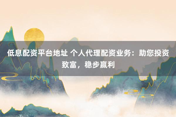 低息配资平台地址 个人代理配资业务：助您投资致富，稳步赢利