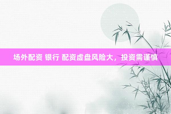 场外配资 银行 配资虚盘风险大，投资需谨慎