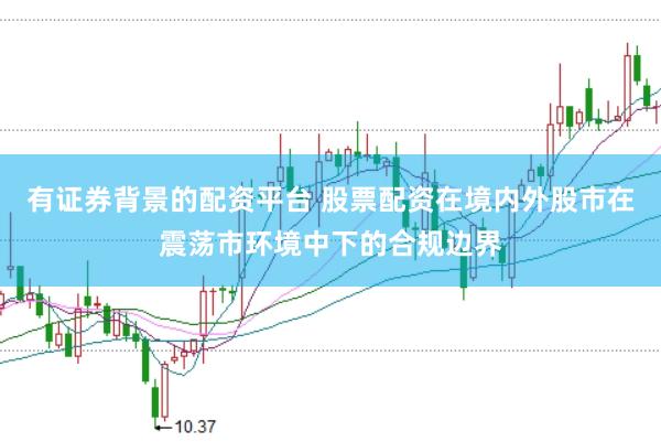 有证券背景的配资平台 股票配资在境内外股市在震荡市环境中下的合规边界