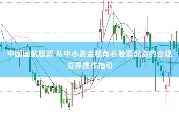 中国国航股票 从中小资金视角看股票配资的合规边界操作指引