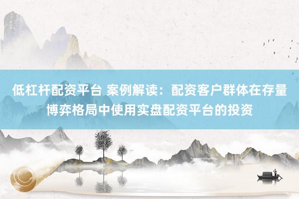 低杠杆配资平台 案例解读：配资客户群体在存量博弈格局中使用实盘配资平台的投资