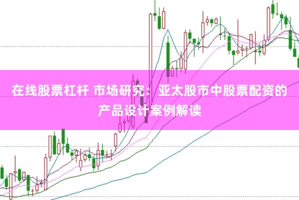 在线股票杠杆 市场研究：亚太股市中股票配资的产品设计案例解读